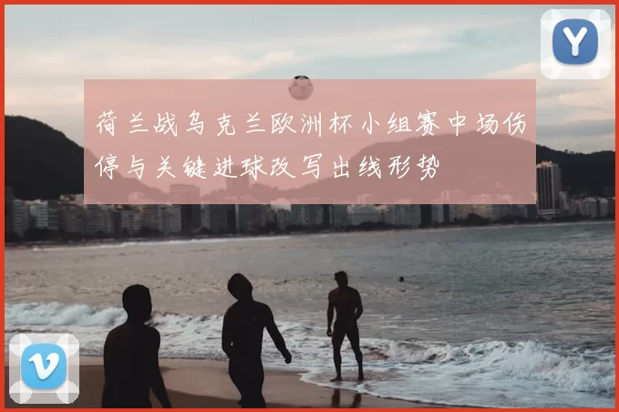 荷兰战乌克兰欧洲杯小组赛中场伤停与关键进球改写出线形势