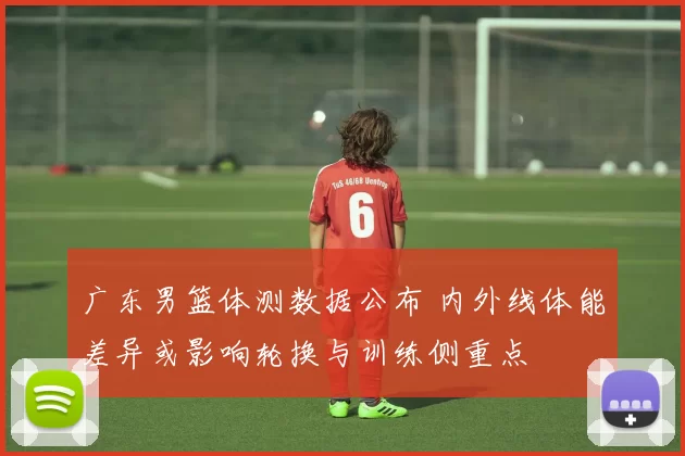 广东男篮体测数据公布 内外线体能差异或影响轮换与训练侧重点