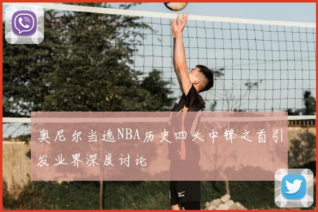 奥尼尔当选NBA历史四大中锋之首引发业界深度讨论