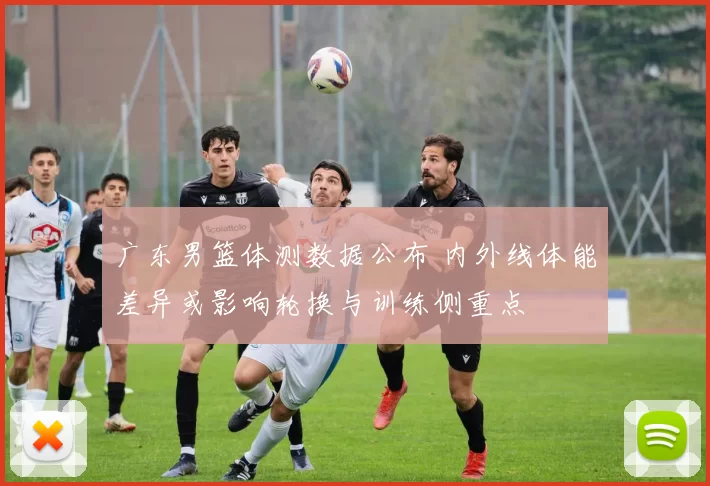 广东男篮体测数据公布 内外线体能差异或影响轮换与训练侧重点