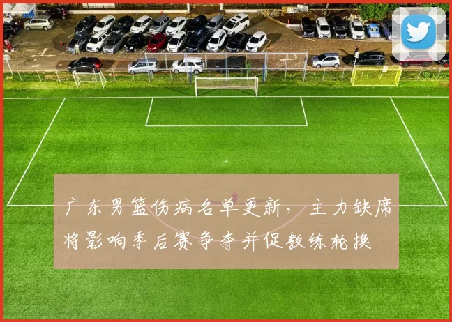 广东男篮伤病名单更新，主力缺席将影响季后赛争夺并促教练轮换