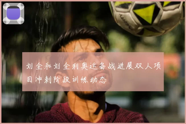 刘全和刘全利奥运备战进展双人项目冲刺阶段训练动态