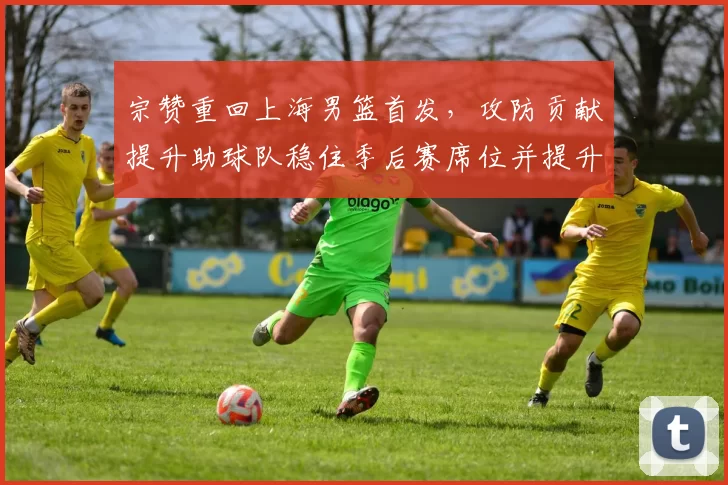 宗赞重回上海男篮首发，攻防贡献提升助球队稳住季后赛席位并提升排名