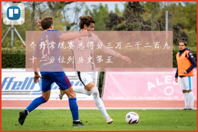 乔丹常规赛总得分三万二千二百九十二分位列历史第五